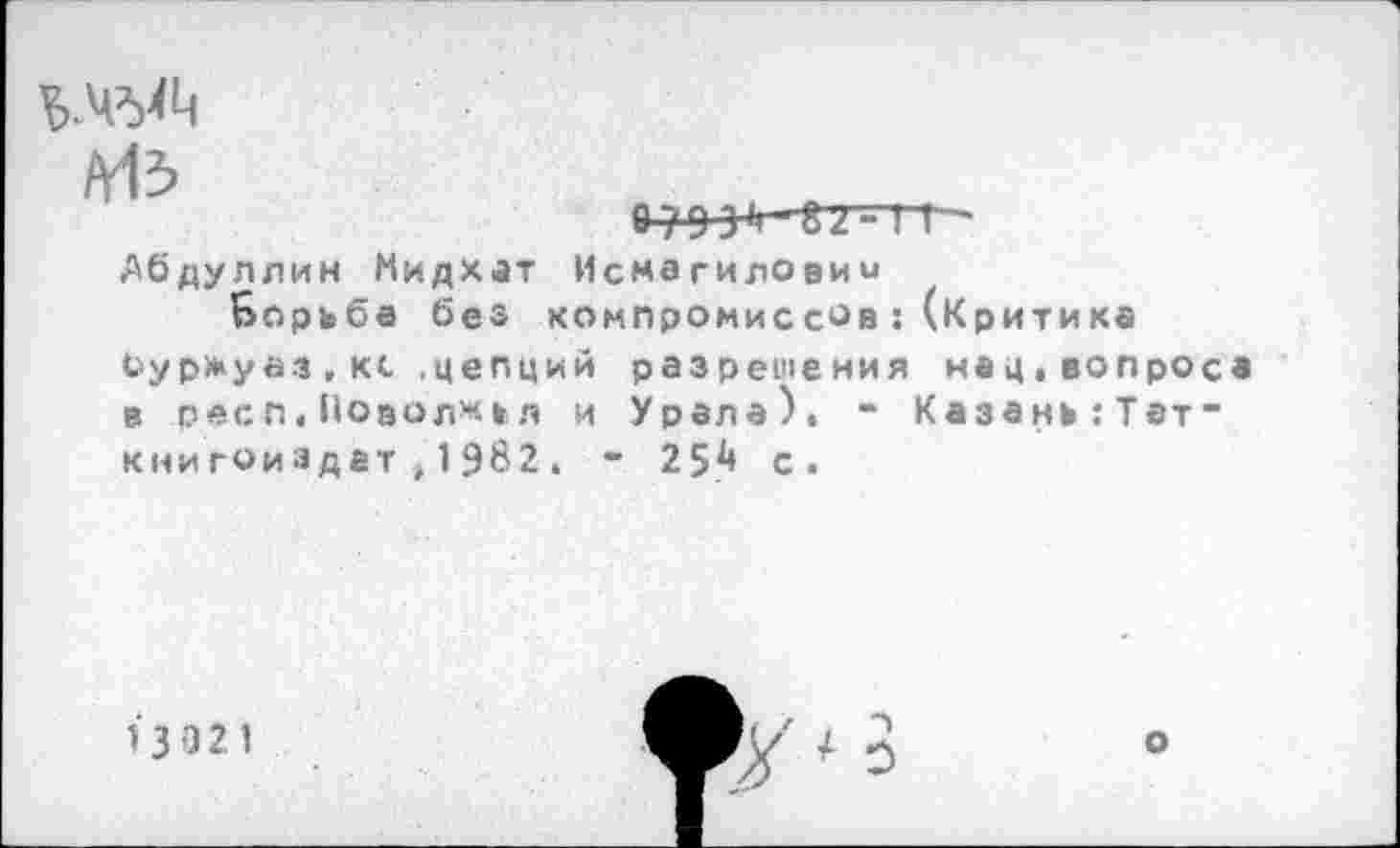 ﻿Лбдуллин Мидхат Исмагиловим
Борьба без хомпромиссов:(Критика
Суржуаз.кс .цепций разрешения нац.вопроса в респ.Поволжья и Урала), - Казань:Тэт” кни гоиэдет, 1982. ” 254 с.
13 021
о